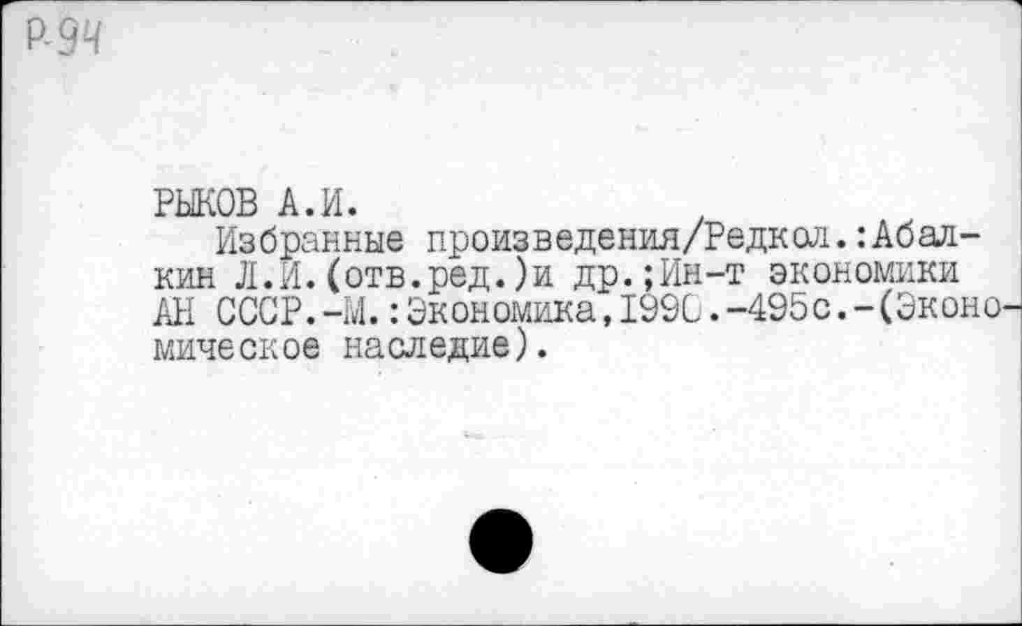 ﻿Р-9Ч
РЫКОВ А.И.
Избранные произведения/Редкол.Абалкин Л.И.(отв.ред.)и др.;Ин-т экономики АН СССР.-М.:Экономика,199С.-495с.-(Эконо мическое наследие).